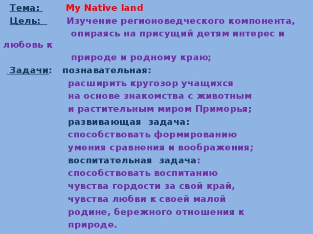  Тема: My Native land  Цель:  Изучение регионоведческого компонента,  опираясь на присущий детям интерес и любовь к  природе и родному краю;   Задачи : познавательная:  расширить кругозор учащихся  на основе знакомства с животным  и растительным миром Приморья;  развивающая задача:   способствовать формированию  умения сравнения и воображения;  воспитательная задача :  способствовать воспитанию  чувства гордости за свой край,  чувства любви к своей малой  родине, бережного отношения к  природе.   