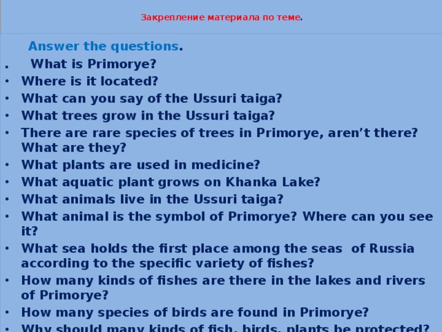  Закрепление материала по теме .    Answer the questions . . What is Primorye? Where is it located? What can you say of the Ussuri taiga? What trees grow in the Ussuri taiga? There are rare species of trees in Primorye, aren’t there? What are they? What plants are used in medicine? What aquatic plant grows on Khanka Lake? What animals live in the Ussuri taiga? What animal is the symbol of Primorye? Where can you see it? What sea holds the first place among the seas of Russia according to the specific variety of fishes? How many kinds of fishes are there in the lakes and rivers of Primorye? How many species of birds are found in Primorye? Why should many kinds of fish, birds, plants be protected? 