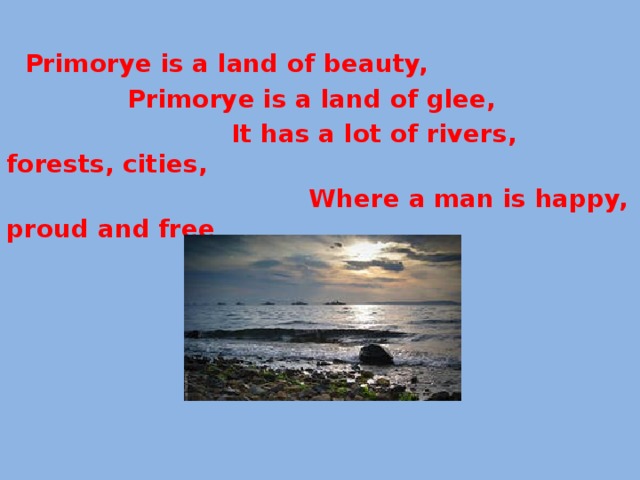  Primorye is a land of beauty,  Primorye is a land of glee,  It has a lot of rivers, forests, cities,  Where a man is happy, proud and free .   