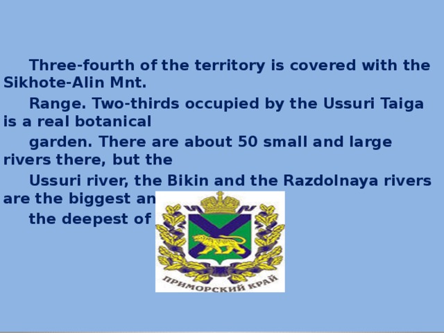  Three-fourth of the territory is covered with the Sikhote-Alin Mnt.  Range. Two-thirds occupied by the Ussuri Taiga is a real botanical  garden. There are about 50 small and large rivers there, but the  Ussuri river, the Bikin and the Razdolnaya rivers are the biggest and  the deepest of them. 
