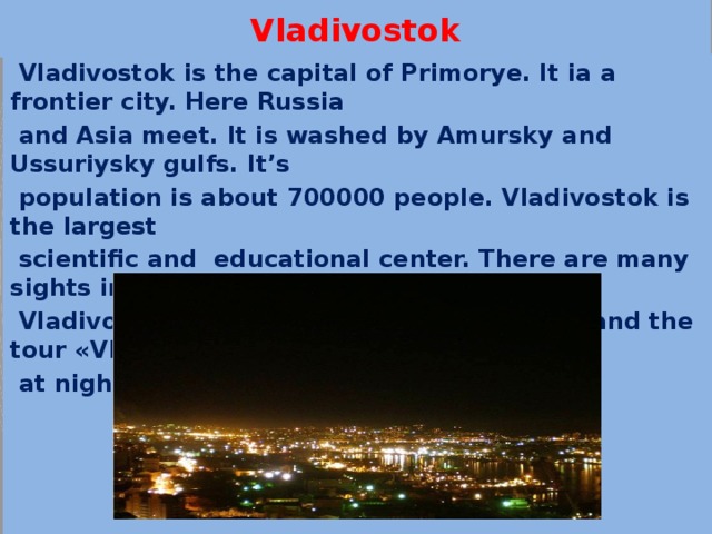 Vladivostok  Vladivostok is the capital of Primorye. It ia a frontier city. Here Russia  and Asia meet. It is washed by Amursky and Ussuriysky gulfs. It’s  population is about 700000 people. Vladivostok is the largest  scientific and educational center. There are many sights in  Vladivostok. The tourists like sea voyages and the tour «Vladivostok  at night» 