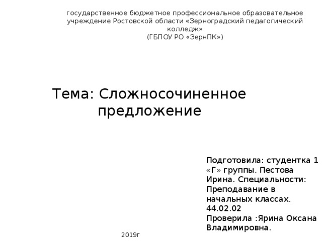 государственное бюджетное профессиональное образовательное учреждение Ростовской области «Зерноградский педагогический колледж»  (ГБПОУ РО «ЗернПК»)   Тема: Сложносочиненное предложение Подготовила: студентка 1 «Г» группы. Пестова Ирина. Специальности: Преподавание в начальных классах. 44.02.02 Проверила :Ярина Оксана Владимировна. 2019г 