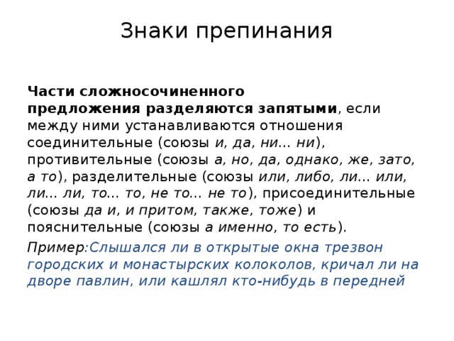 Знаки препинания   Части сложносочиненного предложения разделяются запятыми , если между ними устанавливаются отношения соединительные (союзы  и, да, ни... ни ), противительные (союзы  а, но, да, однако, же, зато, а то ), разделительные (союзы  или, либо, ли... или, ли... ли, то... то, не то... не то ), присоединительные (союзы  да и, и притом, также, тоже ) и пояснительные (союзы  а именно, то есть ). Пример :Слышался ли в открытые окна трезвон городских и монастырских колоколов, кричал ли на дворе павлин, или кашлял кто-нибудь в передней 