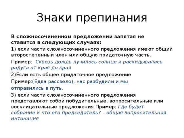 Знаки препинания В сложносочиненном предложении запятая не ставится в следующих случаях: 1) если части сложносочиненного предложения имеют общий второстепенный член или общую придаточную часть. Пример:   Сквозь дождь лучилось солнце и раскидывалась радуга от края до края  2)Если есть общее придаточное предложение Пример :(Едва рассвело), нас разбудили и мы отправились в путь. 3) если части сложносочиненного предложения представляют собой побудительные, вопросительные или восклицательные предложения Пример:  Где будет собрание и кто его председатель? – общая вопросительная интонация 