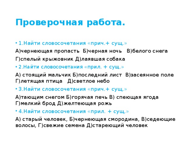 Проверочная работа. 1.Найти словосочетания «прич.+ сущ.» А)чернеющая пропасть Б)черная ночь В)белого снега Г)спелый крыжовник Д)лаявшая собака 2.Найти словосочетания «прил. + сущ.» А) стоящий мальчик Б)последний лист В)засеянное поле Г)летящая птица Д)светлое небо 3.Найти словосочетания «прич.+ сущ.» А)тающим снегом Б)горячая печь В) спеющая ягода Г)мелкий брод Д)желтеющая рожь 4.Найти словосочетания «прил. + сущ.» А) старый человек, Б)чернеющая смородина, В)седеющие волосы, Г)свежие семена Д)стареющий человек 