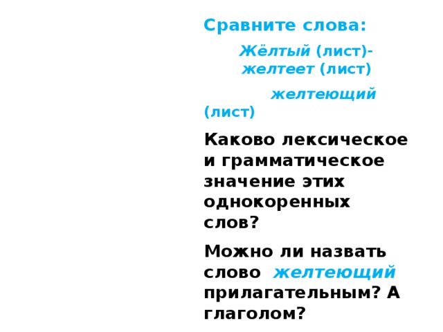 Cравните слова: Жёлтый (лист)- желтеет (лист)  желтеющий (лист) Каково лексическое и грамматическое значение этих однокоренных слов? Можно ли назвать слово желтеющий прилагательным? А глаголом? Вывод:  это не прилагательное, это не глагол, а  причастие  