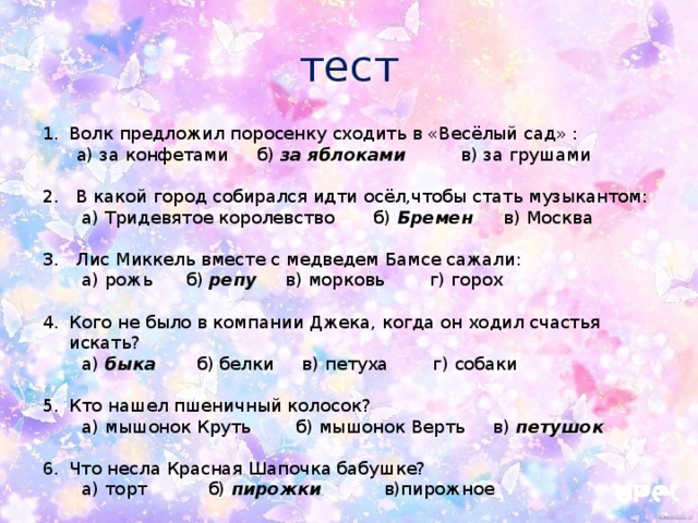 тест Волк предложил поросенку сходить в «Весёлый сад» :  а) за конфетами б) за яблоками в) за грушами 2. В какой город собирался идти осёл,чтобы стать музыкантом:  а) Тридевятое королевство б) Бремен в) Москва 3. Лис Миккель вместе с медведем Бамсе сажали:  а) рожь б) репу в) морковь г) горох Кого не было в компании Джека, когда он ходил счастья искать?  а) быка б) белки в) петуха г) собаки Кто нашел пшеничный колосок?  а) мышонок Круть б) мышонок Верть в) петушок  Что несла Красная Шапочка бабушке?  а) торт б) пирожки в)пирожное 