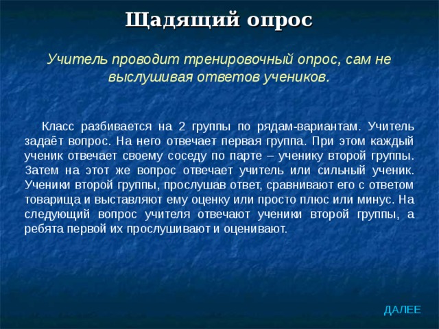 Щадящий опрос Учитель проводит тренировочный опрос, сам не выслушивая ответов учеников. Класс разбивается на 2 группы по рядам-вариантам. Учитель задаёт вопрос. На него отвечает первая группа. При этом каждый ученик отвечает своему соседу по парте – ученику второй группы. Затем на этот же вопрос отвечает учитель или сильный ученик. Ученики второй группы, прослушав ответ, сравнивают его с ответом товарища и выставляют ему оценку или просто плюс или минус. На следующий вопрос учителя отвечают ученики второй группы, а ребята первой их прослушивают и оценивают. ДАЛЕЕ 