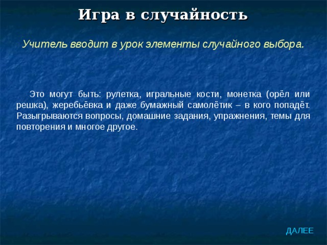Игра в случайность Учитель вводит в урок элементы случайного выбора. Это могут быть: рулетка, игральные кости, монетка (орёл или решка), жеребьёвка и даже бумажный самолётик – в кого попадёт. Разыгрываются вопросы, домашние задания, упражнения, темы для повторения и многое другое. ДАЛЕЕ 