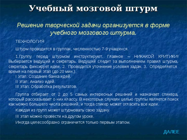 Учебный мозговой штурм Решение творческой задачи организуется в форме учебного мозгового штурма. ТЕХНОЛОГИЯ Штурм проводится в группах, численностью 7-9 учащихся. Группу перед штурмом инструктируют. Главное – НИКАКОЙ КРИТИКИ! Выбирается ведущий и секретарь. Ведущий следит за выполнением правил штурма, секретарь фиксирует идеи. 2. Проводится уточнение условия задач. 3. Определяется время на первый этап (до 20 мин.). I этап: Создание банка идей. II этап: Анализ идей. III этап: Обработка результатов. Группа отбирает от 2 до 5 самых интересных решений и назначает спикера, который рассказывает о них классу. В некоторых случаях целью группы является поиск как можно большего числа решений, и тогда спикер может огласить все идеи. Каждая из групп может штурмовать свою задачу. III этап можно провести на другом уроке. Иногда целесообразно ограничится только первым этапом. ДАЛЕЕ 