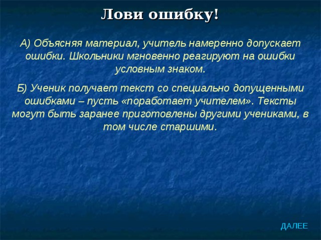 Лови ошибку! А) Объясняя материал, учитель намеренно допускает ошибки. Школьники мгновенно реагируют на ошибки условным знаком. Б) Ученик получает текст со специально допущенными ошибками – пусть «поработает учителем». Тексты могут быть заранее приготовлены другими учениками, в том числе старшими. ДАЛЕЕ 