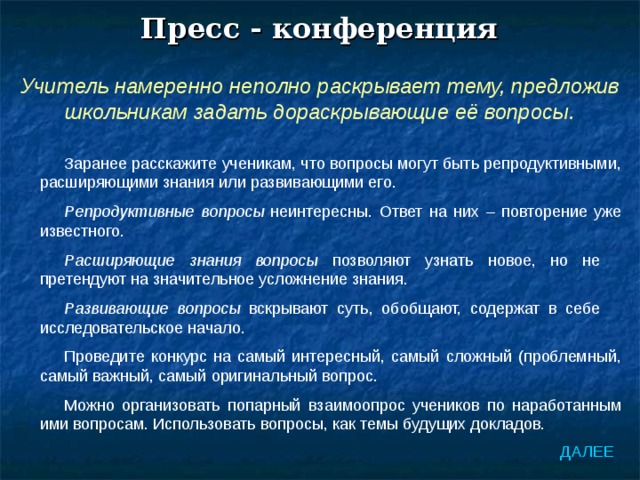 Пресс - конференция Учитель намеренно неполно раскрывает тему, предложив школьникам задать дораскрывающие её вопросы. Заранее расскажите ученикам, что вопросы могут быть репродуктивными, расширяющими знания или развивающими его. Репродуктивные вопросы неинтересны. Ответ на них – повторение уже известного. Расширяющие знания вопросы позволяют узнать новое, но не претендуют на значительное усложнение знания. Развивающие вопросы вскрывают суть, обобщают, содержат в себе исследовательское начало. Проведите конкурс на самый интересный, самый сложный (проблемный, самый важный, самый оригинальный вопрос. Можно организовать попарный взаимоопрос учеников по наработанным ими вопросам. Использовать вопросы, как темы будущих докладов. ДАЛЕЕ 
