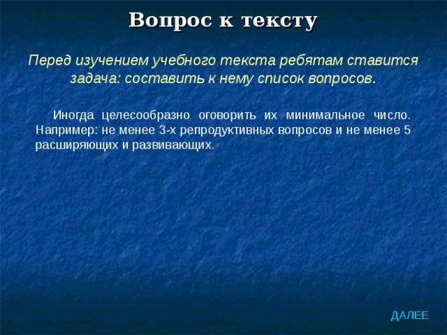 Вопрос к тексту Перед изучением учебного текста ребятам ставится задача: составить к нему список вопросов. Иногда целесообразно оговорить их минимальное число. Например: не менее 3-х репродуктивных вопросов и не менее 5 расширяющих и развивающих. ДАЛЕЕ 