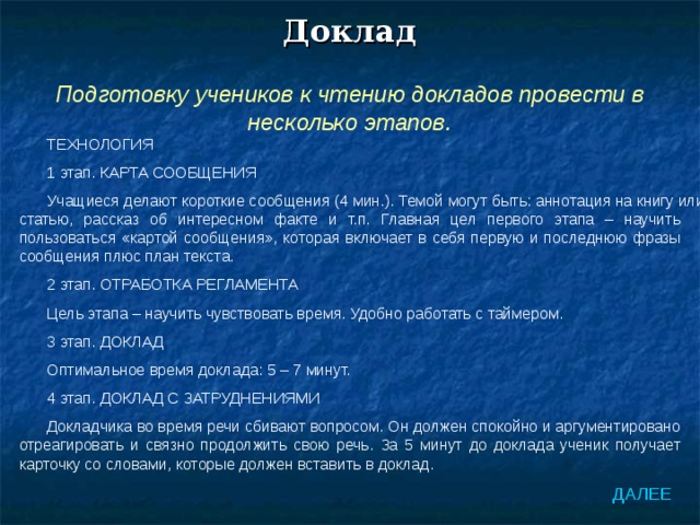 Доклад Подготовку учеников к чтению докладов провести в несколько этапов. ТЕХНОЛОГИЯ 1 этап. КАРТА СООБЩЕНИЯ Учащиеся делают короткие сообщения (4 мин.). Темой могут быть: аннотация на книгу или статью, рассказ об интересном факте и т.п. Главная цел первого этапа – научить пользоваться «картой сообщения», которая включает в себя первую и последнюю фразы сообщения плюс план текста. 2 этап. ОТРАБОТКА РЕГЛАМЕНТА Цель этапа – научить чувствовать время. Удобно работать с таймером. 3 этап. ДОКЛАД Оптимальное время доклада: 5 – 7 минут. 4 этап. ДОКЛАД С ЗАТРУДНЕНИЯМИ Докладчика во время речи сбивают вопросом. Он должен спокойно и аргументировано отреагировать и связно продолжить свою речь. За 5 минут до доклада ученик получает карточку со словами, которые должен вставить в доклад. ДАЛЕЕ 