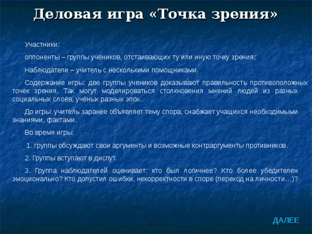 Деловая игра «Точка зрения» Участники: оппоненты – группы учеников, отстаивающих ту или иную точку зрения; Наблюдатели – учитель с несколькими помощниками. Содержание игры: две группы учеников доказывают правильность противоположных точек зрения. Так могут моделироваться столкновения мнений людей из разных социальных слоёв, учёных разных эпох. До игры: учитель заранее объявляет тему спора, снабжает учащихся необходимыми знаниями, фактами. Во время игры:  1. группы обсуждают свои аргументы и возможные контраргументы противников. 2. Группы вступают в диспут. 3. Группа наблюдателей оценивает: кто был логичнее? Кто более убедителен эмоционально? Кто допустил ошибки, некорректности в споре (переход на личности…)? ДАЛЕЕ 