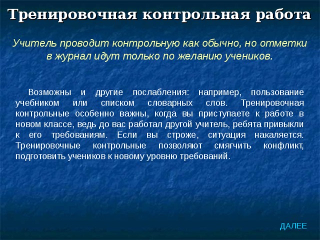Тренировочная контрольная работа Учитель проводит контрольную как обычно, но отметки в журнал идут только по желанию учеников. Возможны и другие послабления: например, пользование учебником или списком словарных слов. Тренировочная контрольные особенно важны, когда вы приступаете к работе в новом классе, ведь до вас работал другой учитель, ребята привыкли к его требованиям. Если вы строже, ситуация накаляется. Тренировочные контрольные позволяют смягчить конфликт, подготовить учеников к новому уровню требований. ДАЛЕЕ 