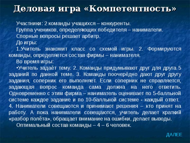 Деловая игра «Компетентность» Участники: 2 команды учащихся – конкуренты. Группа учеников, определяющих победителя – наниматели. Спорные вопросы решает арбитр. До игры: 1.Учитель знакомит класс со схемой игры. 2. Формируются команды, определяется состав фирмы – нанимателя. Во время игры: Учитель задаёт тему. 2. Команды придумывают друг для друга 5 заданий по данной теме. 3. Команды поочерёдно дают друг другу задания, соперник его выполняет. Если соперник не справляется, задающая вопрос команда сама должна на него ответить. Одновременно с этим фирма – наниматель оценивает по 5-балльной системе каждое задание и по 10-балльной системе - каждый ответ. 4. Наниматели совещаются и принимают решения – кто принят на работу. А пока наниматели совещаются, учитель делает краткий «разбор полёта», обращает внимание на ошибки, делает выводы. Оптимальный состав команды – 4 – 6 человек. ДАЛЕЕ 