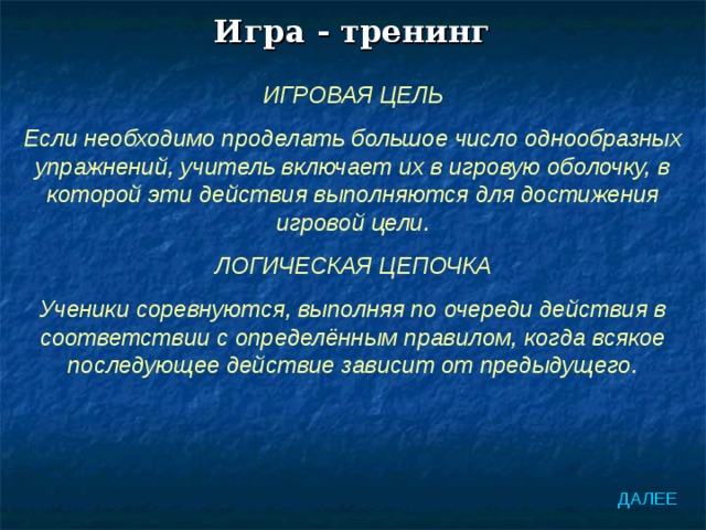 Игра - тренинг ИГРОВАЯ ЦЕЛЬ Если необходимо проделать большое число однообразных упражнений, учитель включает их в игровую оболочку, в которой эти действия выполняются для достижения игровой цели. ЛОГИЧЕСКАЯ ЦЕПОЧКА Ученики соревнуются, выполняя по очереди действия в соответствии с определённым правилом, когда всякое последующее действие зависит от предыдущего. ДАЛЕЕ 