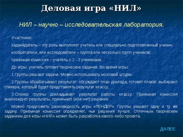 Деловая игра «НИЛ» НИЛ – научно – исследовательская лаборатория. Участники: задачедатель – эту роль выполняет учитель или специально подготовленный ученик; изобретатели, или исследователи – группа или несколько групп учеников; приёмная комиссия – учитель с 2 - 3 учениками. До игры: учитель готовит творческие задания. Во время игры: Группы решают задачи. Можно использовать мозговой штурм. Группы обрабатывают результат: обсуждают план доклада, готовят плакат, выбирают спикера, который будет представлять результат классу. Спикер группы докладывает результат работы классу. Приёмная комиссия анализирует результаты, принимает (или нет) решение. Можно предложить разновидность игры «ТЕНДЕР». Группы решают одну и ту же задачу. Приёмная комиссия определяет, чьи решения лучше. Отличным творческим заданием для игры «НИЛ» может быть разработка какого-либо проекта. ДАЛЕЕ 