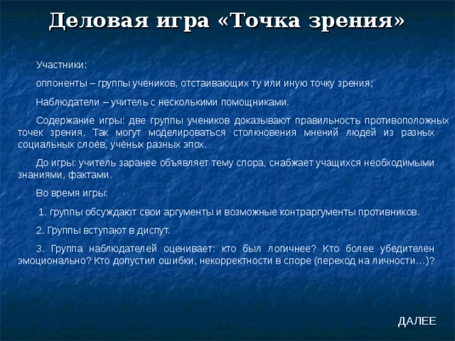 Деловая игра «Точка зрения» Участники: оппоненты – группы учеников, отстаивающих ту или иную точку зрения; Наблюдатели – учитель с несколькими помощниками. Содержание игры: две группы учеников доказывают правильность противоположных точек зрения. Так могут моделироваться столкновения мнений людей из разных социальных слоёв, учёных разных эпох. До игры: учитель заранее объявляет тему спора, снабжает учащихся необходимыми знаниями, фактами. Во время игры:  1. группы обсуждают свои аргументы и возможные контраргументы противников. 2. Группы вступают в диспут. 3. Группа наблюдателей оценивает: кто был логичнее? Кто более убедителен эмоционально? Кто допустил ошибки, некорректности в споре (переход на личности…)? ДАЛЕЕ 