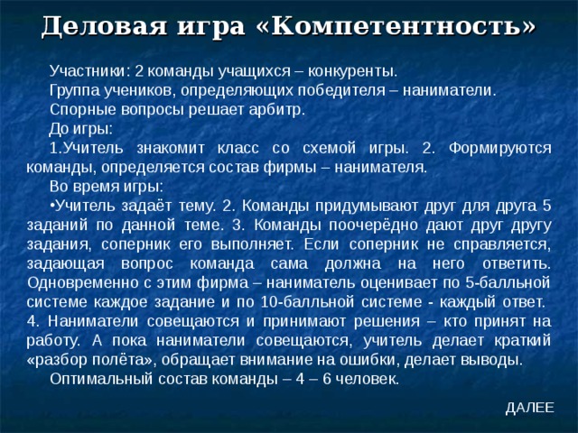 Деловая игра «Компетентность» Участники: 2 команды учащихся – конкуренты. Группа учеников, определяющих победителя – наниматели. Спорные вопросы решает арбитр. До игры: 1.Учитель знакомит класс со схемой игры. 2. Формируются команды, определяется состав фирмы – нанимателя. Во время игры: Учитель задаёт тему. 2. Команды придумывают друг для друга 5 заданий по данной теме. 3. Команды поочерёдно дают друг другу задания, соперник его выполняет. Если соперник не справляется, задающая вопрос команда сама должна на него ответить. Одновременно с этим фирма – наниматель оценивает по 5-балльной системе каждое задание и по 10-балльной системе - каждый ответ. 4. Наниматели совещаются и принимают решения – кто принят на работу. А пока наниматели совещаются, учитель делает краткий «разбор полёта», обращает внимание на ошибки, делает выводы. Оптимальный состав команды – 4 – 6 человек. ДАЛЕЕ 