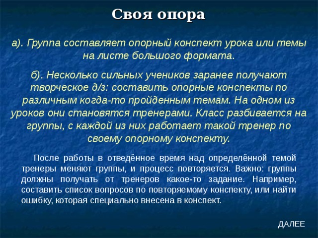 Своя опора а). Группа составляет опорный конспект урока или темы на листе большого формата. б). Несколько сильных учеников заранее получают творческое д/з: составить опорные конспекты по различным когда-то пройденным темам. На одном из уроков они становятся тренерами. Класс разбивается на группы, с каждой из них работает такой тренер по своему опорному конспекту. После работы в отведённое время над определённой темой тренеры меняют группы, и процесс повторяется. Важно: группы должны получать от тренеров какое-то задание. Например, составить список вопросов по повторяемому конспекту, или найти ошибку, которая специально внесена в конспект. ДАЛЕЕ 