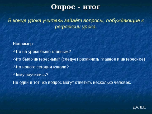 Опрос - итог В конце урока учитель задаёт вопросы, побуждающие к рефлексии урока. Например: Что на уроке было главным? Что было интересным? (следует различать главное и интересное) Что нового сегодня узнали? Чему научились? На один и тот же вопрос могут ответить несколько человек. ДАЛЕЕ 