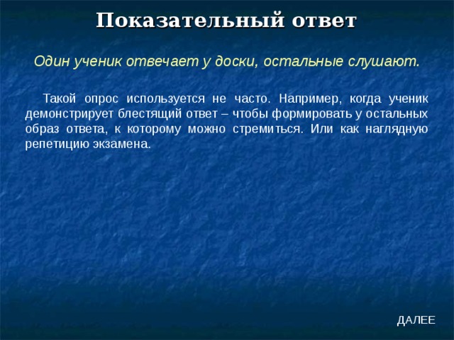 Показательный ответ Один ученик отвечает у доски, остальные слушают. Такой опрос используется не часто. Например, когда ученик демонстрирует блестящий ответ – чтобы формировать у остальных образ ответа, к которому можно стремиться. Или как наглядную репетицию экзамена. ДАЛЕЕ 