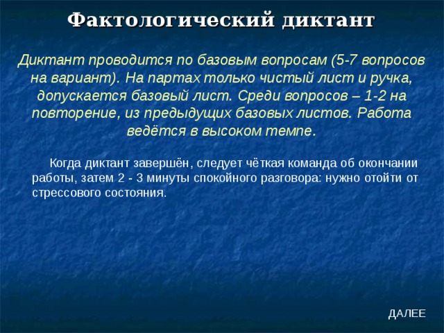 Фактологический диктант Диктант проводится по базовым вопросам (5-7 вопросов на вариант). На партах только чистый лист и ручка, допускается базовый лист. Среди вопросов – 1-2 на повторение, из предыдущих базовых листов. Работа ведётся в высоком темпе. Когда диктант завершён, следует чёткая команда об окончании работы, затем 2 - 3 минуты спокойного разговора: нужно отойти от стрессового состояния. ДАЛЕЕ 
