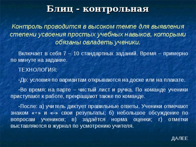 Блиц - контрольная Контроль проводится в высоком темпе для выявления степени усвоения простых учебных навыков, которыми обязаны овладеть ученики. Включает в себя 7 – 10 стандартных заданий. Время – примерно по минуте на задание. ТЕХНОЛОГИЯ: До: условия по вариантам открываются на доске или на плакате. Во время: на парте – чистый лист и ручка. По команде ученики приступают к работе, прекращают также по команде. После: а) учитель диктует правильные ответы. Ученики отмечают знаком «+» и «-» свои результаты; б) небольшое обсуждение по вопросам учеников; в) задаётся норма оценки; г) отметки выставляются в журнал по усмотрению учителя. ДАЛЕЕ 