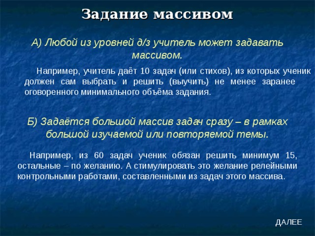 Задание массивом А) Любой из уровней д/з учитель может задавать массивом. Например, учитель даёт 10 задач (или стихов), из которых ученик должен сам выбрать и решить (выучить) не менее заранее оговоренного минимального объёма задания. Б) Задаётся большой массив задач сразу – в рамках большой изучаемой или повторяемой темы. Например, из 60 задач ученик обязан решить минимум 15, остальные – по желанию. А стимулировать это желание релейными контрольными работами, составленными из задач этого массива. ДАЛЕЕ 