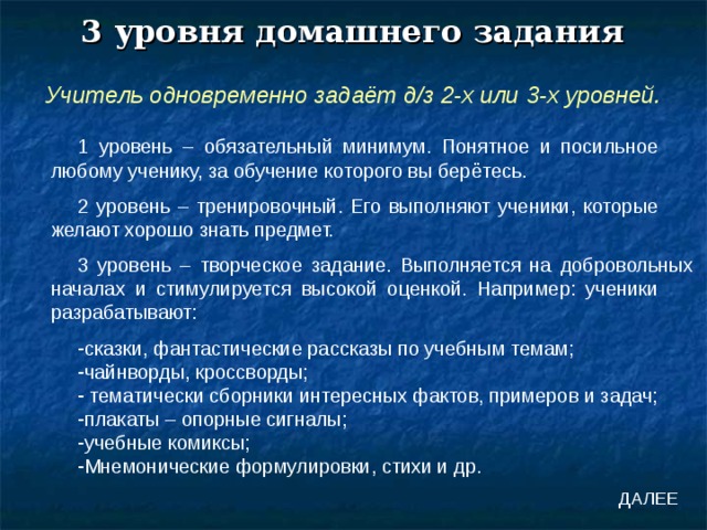 3 уровня домашнего задания Учитель одновременно задаёт д/з 2-х или 3-х уровней. 1 уровень – обязательный минимум. Понятное и посильное любому ученику, за обучение которого вы берётесь. 2 уровень – тренировочный. Его выполняют ученики, которые желают хорошо знать предмет. 3 уровень – творческое задание. Выполняется на добровольных началах и стимулируется высокой оценкой. Например: ученики разрабатывают: сказки, фантастические рассказы по учебным темам; чайнворды, кроссворды;  тематически сборники интересных фактов, примеров и задач; плакаты – опорные сигналы; учебные комиксы; Мнемонические формулировки, стихи и др. ДАЛЕЕ 