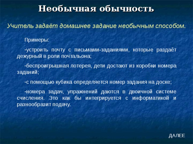 Необычная обычность Учитель задаёт домашнее задание необычным способом. Примеры: устроить почту с письмами-заданиями, которые раздаёт дежурный в роли почтальона; беспроигрышная лотерея, дети достают из коробки номера заданий; с помощью кубика определяется номер задания на доске; номера задач, упражнений даются в двоичной системе счисления. Это как бы интегрируется с информатикой и разнообразит подачу. ДАЛЕЕ 