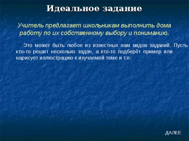 Идеальное задание Учитель предлагает школьникам выполнить дома работу по их собственному выбору и пониманию. Это может быть любое из известных нам видов заданий. Пусть кто-то решит несколько задач, а кто-то подберёт пример или нарисует иллюстрацию к изучаемой теме и т.п. ДАЛЕЕ 