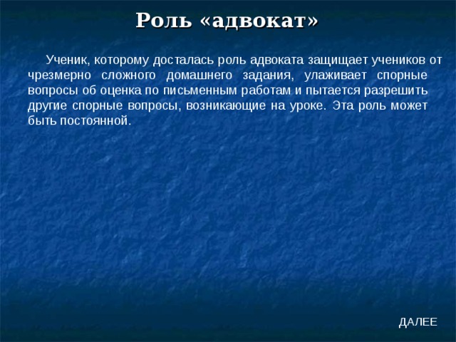 Роль «адвокат» Ученик, которому досталась роль адвоката защищает учеников от чрезмерно сложного домашнего задания, улаживает спорные вопросы об оценка по письменным работам и пытается разрешить другие спорные вопросы, возникающие на уроке. Эта роль может быть постоянной. ДАЛЕЕ 