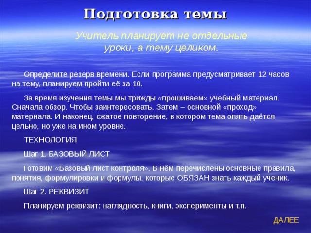 Подготовка темы Учитель планирует не отдельные уроки, а тему целиком. Определите резерв времени. Если программа предусматривает 12 часов на тему, планируем пройти её за 10. За время изучения темы мы трижды «прошиваем» учебный материал. Сначала обзор. Чтобы заинтересовать. Затем – основной «проход» материала. И наконец, сжатое повторение, в котором тема опять даётся цельно, но уже на ином уровне. ТЕХНОЛОГИЯ Шаг 1. БАЗОВЫЙ ЛИСТ Готовим «Базовый лист контроля». В нём перечислены основные правила, понятия, формулировки и формулы, которые ОБЯЗАН знать каждый ученик. Шаг 2. РЕКВИЗИТ Планируем реквизит: наглядность, книги, эксперименты и т.п. ДАЛЕЕ 