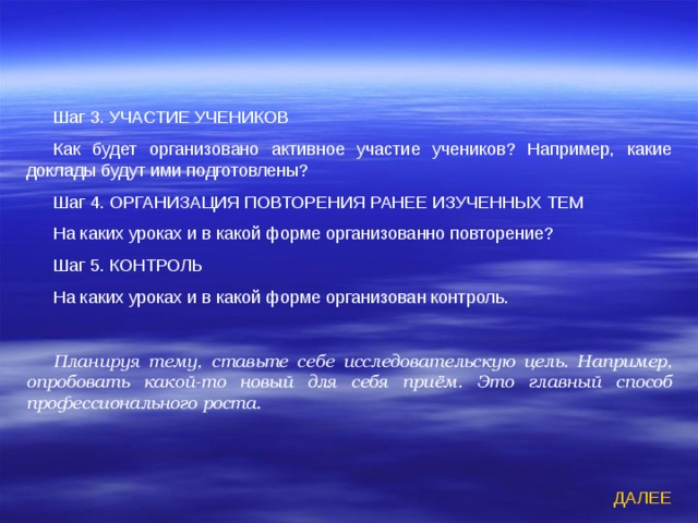 Шаг 3. УЧАСТИЕ УЧЕНИКОВ Как будет организовано активное участие учеников? Например, какие доклады будут ими подготовлены? Шаг 4. ОРГАНИЗАЦИЯ ПОВТОРЕНИЯ РАНЕЕ ИЗУЧЕННЫХ ТЕМ На каких уроках и в какой форме организованно повторение? Шаг 5. КОНТРОЛЬ На каких уроках и в какой форме организован контроль. Планируя тему, ставьте себе исследовательскую цель. Например, опробовать какой-то новый для себя приём. Это главный способ профессионального роста.   ДАЛЕЕ 