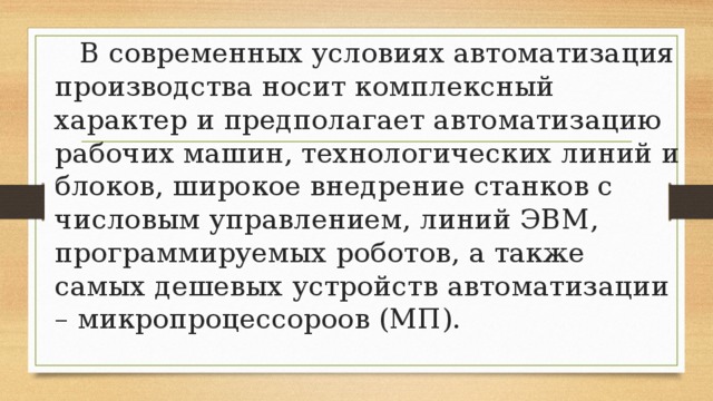  В современных условиях автоматизация производства носит комплексный характер и предполагает автоматизацию рабочих машин, технологических линий и блоков, широкое внедрение станков с числовым управлением, линий ЭВМ, программируемых роботов, а также самых дешевых устройств автоматизации – микропроцессороов (МП). 