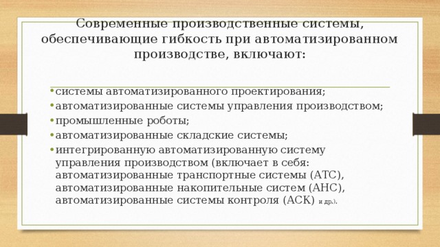 Современные производственные системы, обеспечивающие гибкость при автоматизированном производстве, включают:   системы автоматизированного проектирования; автоматизированные системы управления производством; промышленные роботы; автоматизированные складские системы; интегрированную автоматизированную систему управления производством (включает в себя: автоматизированные транспортные системы (АТС), автоматизированные накопительные систем (АНС), автоматизированные системы контроля (АСК) и др.). 