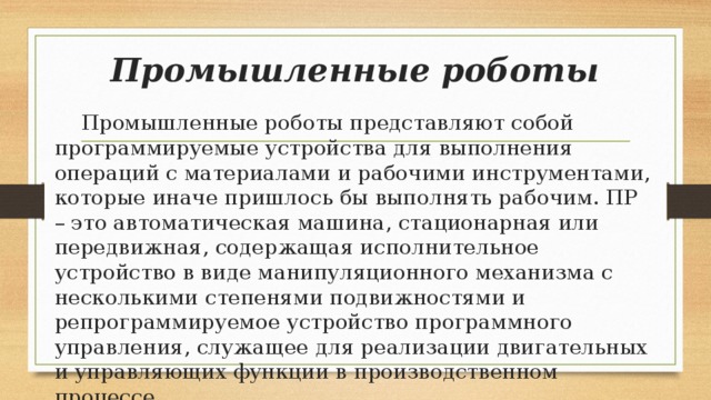 Промышленные роботы  Промышленные роботы представляют собой программируемые устройства для выполнения операций с материалами и рабочими инструментами, которые иначе пришлось бы выполнять рабочим. ПР – это автоматическая машина, стационарная или передвижная, содержащая исполнительное устройство в виде манипуляционного механизма с несколькими степенями подвижностями и репрограммируемое устройство программного управления, служащее для реализации двигательных и управляющих функции в производственном процессе 