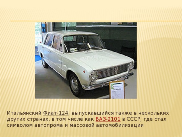 Итальянский  Фиат-124 , выпускавшийся также в нескольких других странах, в том числе как  ВАЗ-2101  в СССР, где стал символом автопрома и массовой автомобилизации 