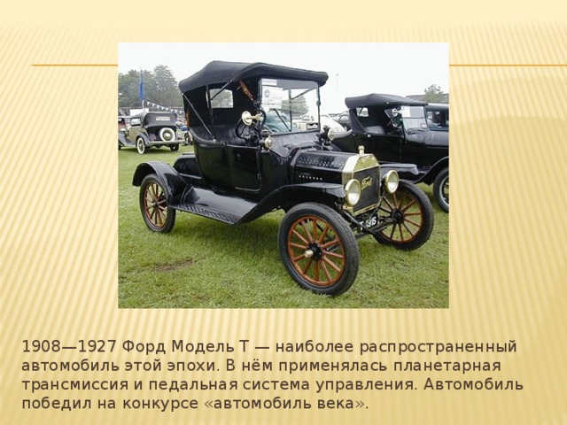 1908—1927 Форд Модель Т — наиболее распространенный автомобиль этой эпохи. В нём применялась планетарная трансмиссия и педальная система управления. Автомобиль победил на конкурсе «автомобиль века». 