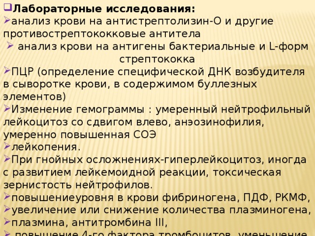 Лабораторные исследования: анализ крови на антистрептолизин-О и другие противострептококковые антитела  анализ крови на антигены бактериальные и L-форм стрептококка ПЦР (определение специфической ДНК возбудителя в сыворотке крови, в содержимом буллезных элементов) Изменение гемограммы : умеренный нейтрофильный лейкоцитоз со сдвигом влево, анэозинофилия, умеренно повышенная СОЭ лейкопения. При гнойных осложнениях-гиперлейкоцитоз, иногда с развитием лейкемоидной реакции, токсическая зернистость нейтрофилов. повышениеуровня в крови фибриногена, ПДФ, РКМФ, увеличение или снижение количества плазминогена, плазмина, антитромбина III,  повышение 4-го фактора тромбоцитов, уменьшение их количества. 