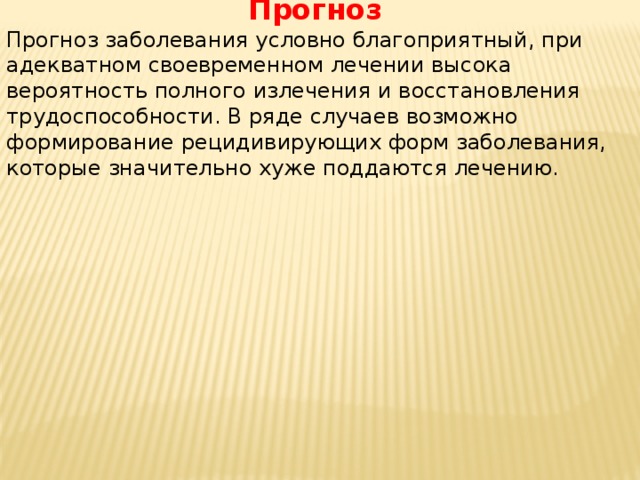 Прогноз Прогноз заболевания условно благоприятный, при адекватном своевременном лечении высока вероятность полного излечения и восстановления трудоспособности. В ряде случаев возможно формирование рецидивирующих форм заболевания, которые значительно хуже поддаются лечению. 