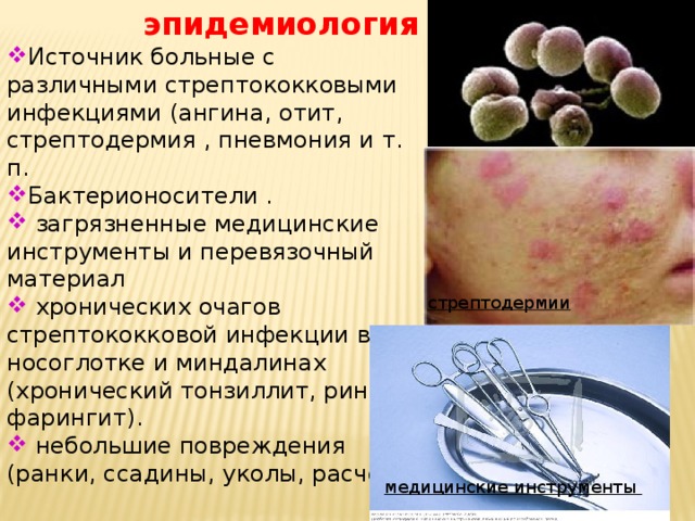 эпидемиология Источник больные с различными стрептококковыми инфекциями (ангина, отит, стрептодермия , пневмония и т. п. Бактерионосители .  загрязненные медицинские инструменты и перевязочный материал  хронических очагов стрептококковой инфекции в носоглотке и миндалинах (хронический тонзиллит, ринит, фарингит).  небольшие повреждения (ранки, ссадины, уколы, расчесы стрептодермии медицинские инструменты 