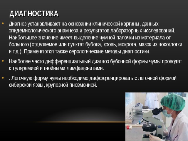 ДИАГНОСТИКА Диагноз устанавливают на основании клинической картины, данных эпидемиологического анамнеза и результатов лабораторных исследований. Наибольшее значение имеет выделение чумной палочки из материала от больного (отделяемое или пунктат бубона, кровь, мокрота, мазок из носоглотки и т.д.). Применяются также серологические методы диагностики. Наиболее часто дифференциальный диагноз бубонной формы чумы проводят с туляремией и гнойными лимфаденитами. . Легочную форму чумы необходимо дифференцировать с легочной формой сибирской язвы, крупозной пневмонией.  