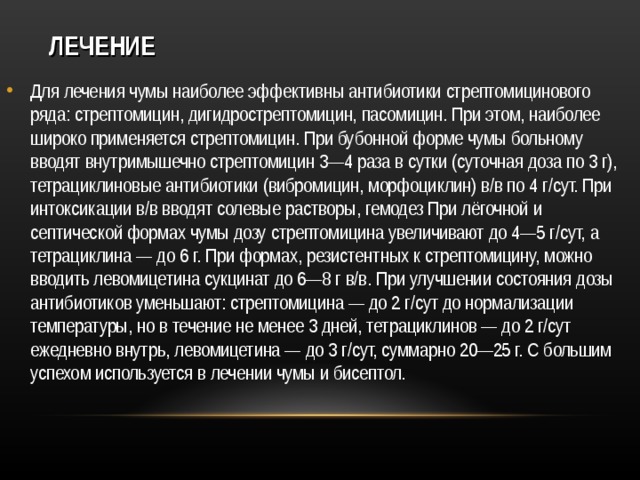 ЛЕЧЕНИЕ Для лечения чумы наиболее эффективны антибиотики стрептомицинового ряда: стрептомицин, дигидрострептомицин, пасомицин. При этом, наиболее широко применяется стрептомицин. При бубонной форме чумы больному вводят внутримышечно стрептомицин 3—4 раза в сутки (суточная доза по 3 г), тетрациклиновые антибиотики (вибромицин, морфоциклин) в/в по 4 г/сут. При интоксикации в/в вводят солевые растворы, гемодез При лёгочной и септической формах чумы дозу стрептомицина увеличивают до 4—5 г/сут, а тетрациклина — до 6 г. При формах, резистентных к стрептомицину, можно вводить левомицетина сукцинат до 6—8 г в/в. При улучшении состояния дозы антибиотиков уменьшают: стрептомицина — до 2 г/сут до нормализации температуры, но в течение не менее 3 дней, тетрациклинов — до 2 г/сут ежедневно внутрь, левомицетина — до 3 г/сут, суммарно 20—25 г. С большим успехом используется в лечении чумы и бисептол.   