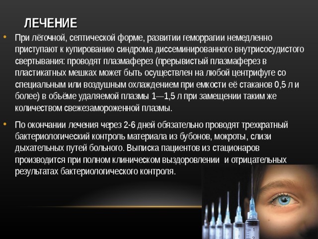 ЛЕЧЕНИЕ При лёгочной, септической форме, развитии геморрагии немедленно приступают к купированию синдрома диссеминированного внутрисосудистого свертывания: проводят плазмаферез (прерывистый плазмаферез в пластикатных мешках может быть осуществлен на любой центрифуге со специальным или воздушным охлаждением при емкости её стаканов 0,5 л и более) в объёме удаляемой плазмы 1—1,5 л при замещении таким же количеством свежезамороженной плазмы. По окончании лечения через 2-6 дней обязательно проводят трехкратный бактериологический контроль материала из бубонов, мокроты, слизи дыхательных путей больного. Выписка пациентов из стационаров производится при полном клиническом выздоровлении и отрицательных результатах бактериологического контроля.   