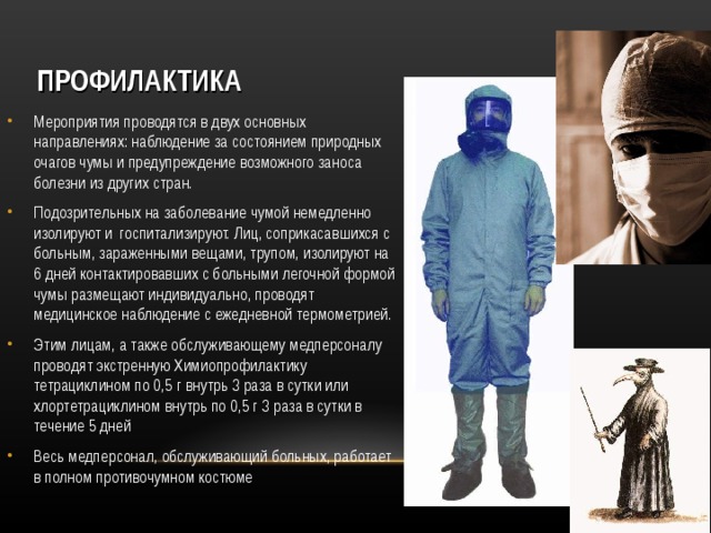 ПРОФИЛАКТИКА Мероприятия проводятся в двух основных направлениях: наблюдение за состоянием природных очагов чумы и предупреждение возможного заноса болезни из других стран. Подозрительных на заболевание чумой немедленно изолируют и госпитализируют. Лиц, соприкасавшихся с больным, зараженными вещами, трупом, изолируют на 6 дней контактировавших с больными легочной формой чумы размещают индивидуально, проводят медицинское наблюдение с ежедневной термометрией. Этим лицам, а также обслуживающему медперсоналу проводят экстренную Химиопрофилактику тетрациклином по 0,5 г внутрь 3 раза в сутки или хлортетрациклином внутрь по 0,5 г 3 раза в сутки в течение 5 дней Весь медперсонал, обслуживающий больных, работает в полном противочумном костюме  