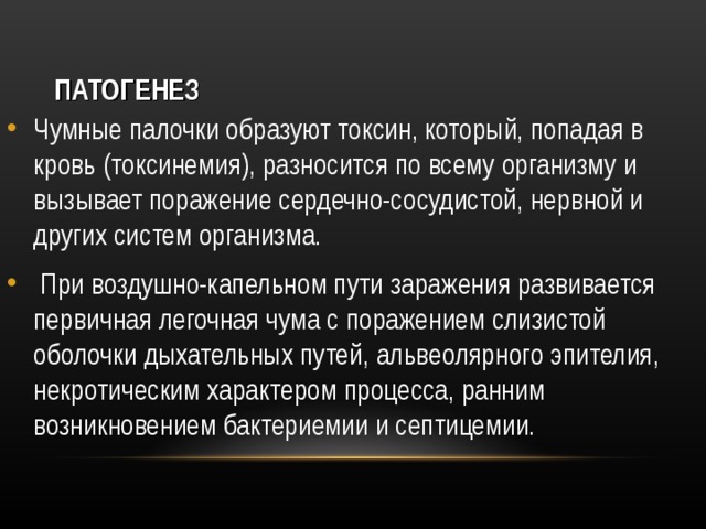 ПАТОГЕНЕЗ Чумные палочки образуют токсин, который, попадая в кровь (токсинемия), разносится по всему организму и вызывает поражение сердечно-сосудистой, нервной и других систем организма.   При воздушно-капельном пути заражения развивается первичная легочная чума с поражением слизистой оболочки дыхательных путей, альвеолярного эпителия, некротическим характером процесса, ранним возникновением бактериемии и септицемии.  